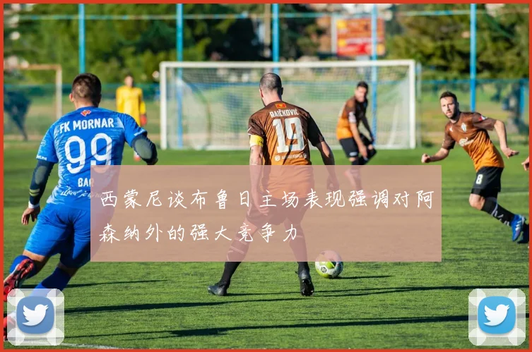 西蒙尼谈布鲁日主场表现强调对阿森纳外的强大竞争力