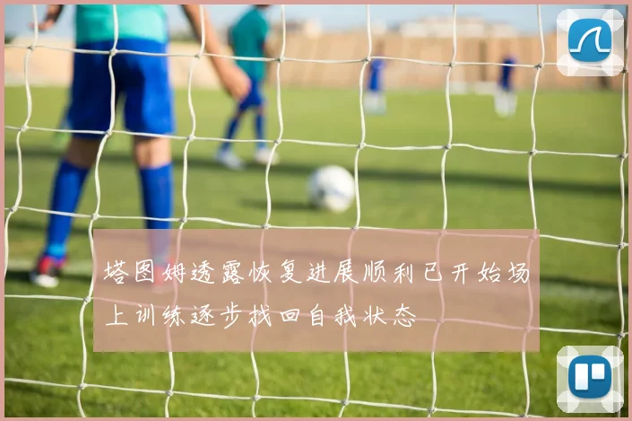 塔图姆透露恢复进展顺利已开始场上训练逐步找回自我状态