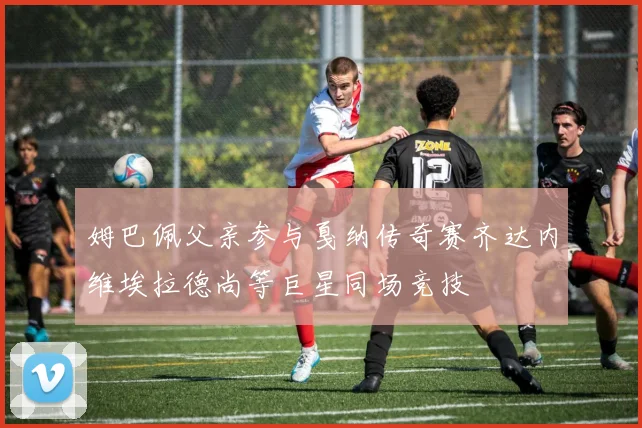 姆巴佩父亲参与戛纳传奇赛齐达内维埃拉德尚等巨星同场竞技