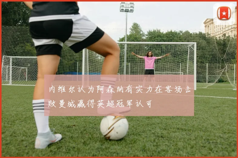 内维尔认为阿森纳有实力在客场击败曼城赢得英超冠军认可