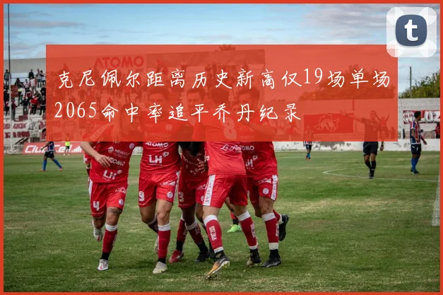克尼佩尔距离历史新高仅19场单场2065命中率追平乔丹纪录