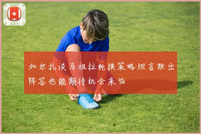 加尔扎谈马祖拉轮换策略坦言跌出阵容也能期待机会来临