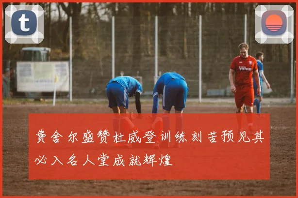 费舍尔盛赞杜威登训练刻苦预见其必入名人堂成就辉煌
