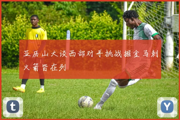 亚历山大谈西部对手挑战掘金马刺火箭皆在列